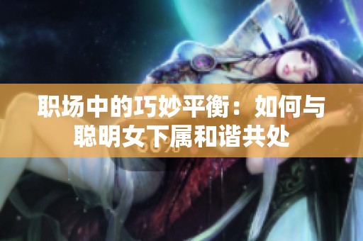 職場(chǎng)中的巧妙平衡：如何與聰明女下屬和諧共處