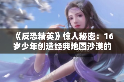 《反恐精英》驚人秘密：16歲少年創(chuàng)造經(jīng)典地圖沙漠的背后故事
