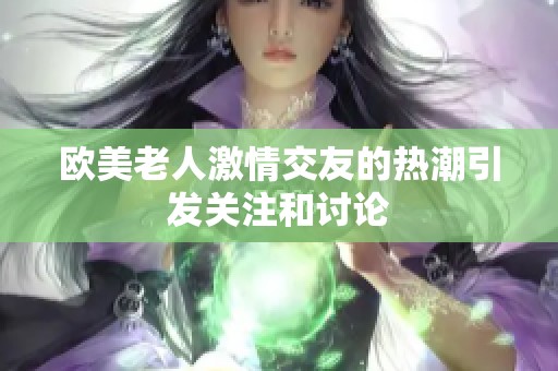 歐美老人激情交友的熱潮引發(fā)關(guān)注和討論