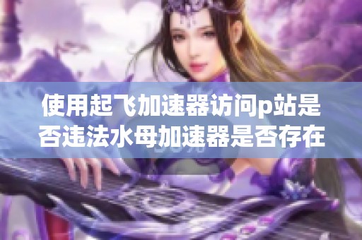 使用起飛加速器訪問p站是否違法水母加速器是否存在詐騙行為解析