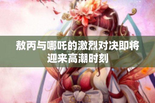 敖丙與哪吒的激烈對決即將迎來高潮時(shí)刻