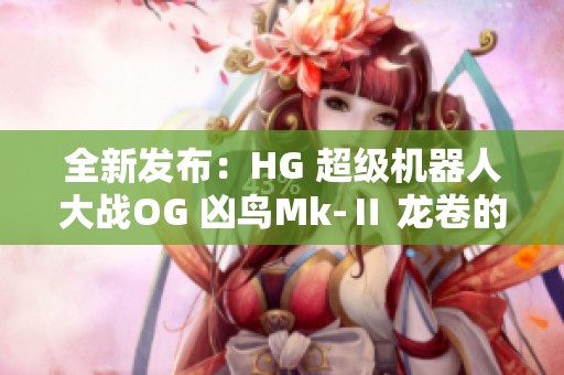 全新發(fā)布：HG 超級(jí)機(jī)器人大戰(zhàn)OG 兇鳥Mk-Ⅱ 龍卷的精彩介紹與評(píng)測