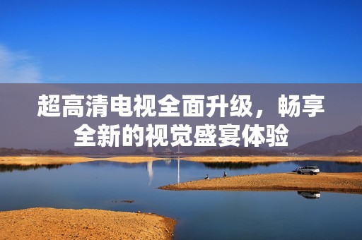 超高清電視全面升級(jí)，暢享全新的視覺(jué)盛宴體驗(yàn)