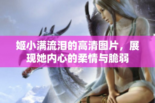 姬小滿流淚的高清圖片，展現(xiàn)她內(nèi)心的柔情與脆弱