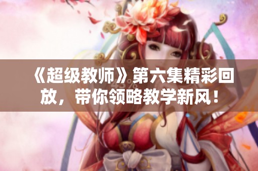 《超級(jí)教師》第六集精彩回放，帶你領(lǐng)略教學(xué)新風(fēng)！