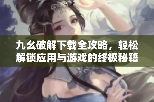 九幺破解下載全攻略，輕松解鎖應(yīng)用與游戲的終極秘籍