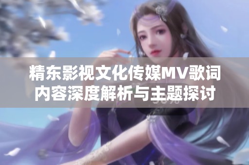精東影視文化傳媒MV歌詞內(nèi)容深度解析與主題探討