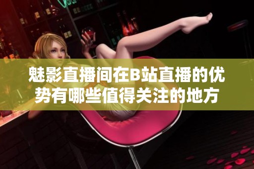 魅影直播間在B站直播的優(yōu)勢(shì)有哪些值得關(guān)注的地方