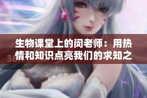 生物課堂上的閔老師：用熱情和知識(shí)點(diǎn)亮我們的求知之路