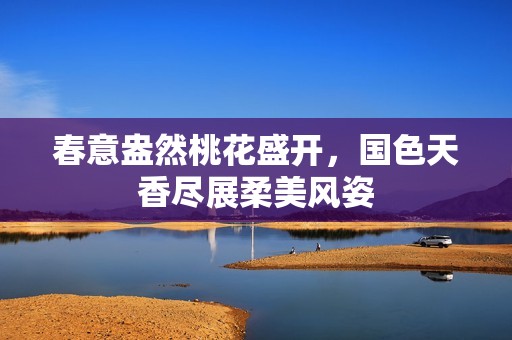 春意盎然桃花盛開<div id= 春意盎然桃花盛開,國色天香盡展柔美風(fēng)姿