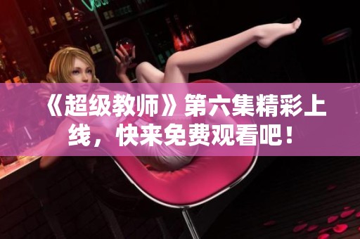 《超級教師》第六集精彩上線，快來免費觀看吧！