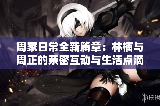周家日常全新篇章：林楠與周正的親密互動(dòng)與生活點(diǎn)滴