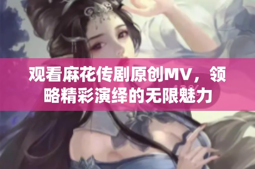觀看麻花傳劇原創(chuàng)MV，領(lǐng)略精彩演繹的無限魅力