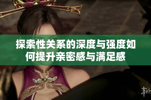 探索性關(guān)系的深度與強(qiáng)度如何提升親密感與滿足感