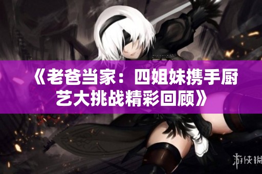 《老爸當(dāng)家：四姐妹攜手廚藝大挑戰(zhàn)精彩回顧》