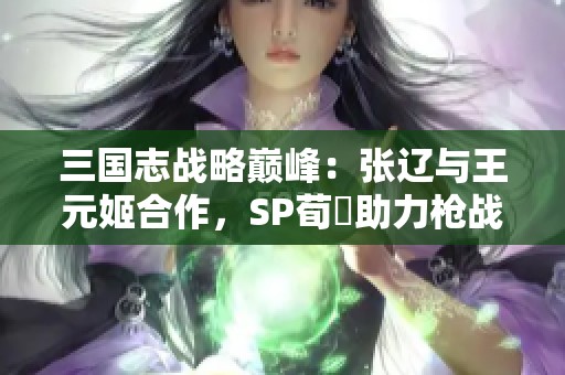 三國志戰(zhàn)略巔峰:張遼與王元姬合作<div id= 三國志戰(zhàn)略巔峰:張遼與王元姬合作,SP荀彧助力槍戰(zhàn)法至臻搭配解析