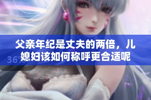 父親年紀(jì)是丈夫的兩倍，兒媳婦該如何稱呼更合適呢