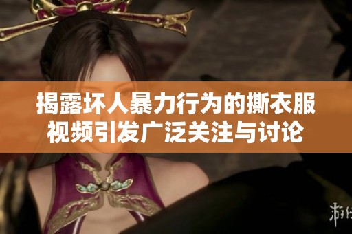 揭露壞人暴力行為的撕衣服視頻引發(fā)廣泛關(guān)注與討論