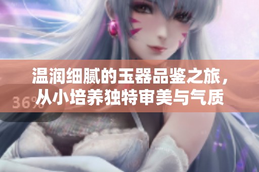 溫潤細膩的玉器品鑒之旅，從小培養(yǎng)獨特審美與氣質