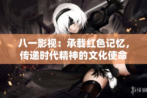 八一影視：承載紅色記憶，傳遞時(shí)代精神的文化使命