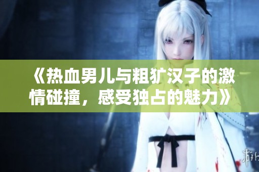 《熱血男兒與粗獷漢子的激情碰撞，感受獨(dú)占的魅力》