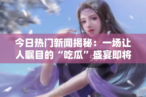 今日熱門新聞揭秘：一場(chǎng)讓人矚目的“吃瓜”盛宴即將開(kāi)啟