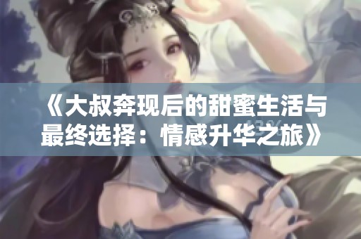 《大叔奔現(xiàn)后的甜蜜生活與最終選擇：情感升華之旅》