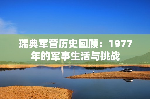 瑞典軍營歷史回顧：1977年的軍事生活與挑戰(zhàn)