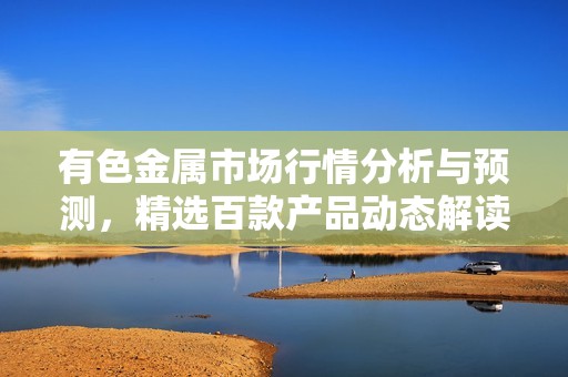 有色金屬市場(chǎng)行情分析與預(yù)測(cè)，精選百款產(chǎn)品動(dòng)態(tài)解讀