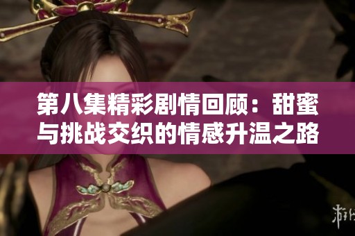 第八集精彩劇情回顧：甜蜜與挑戰(zhàn)交織的情感升溫之路