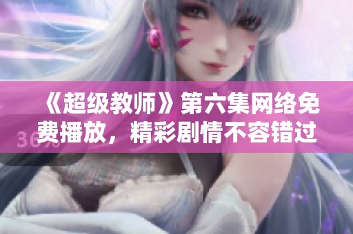 《超級教師》第六集網絡免費播放，精彩劇情不容錯過