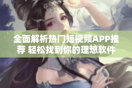 全面解析熱門短視頻APP推薦 輕松找到你的理想軟件