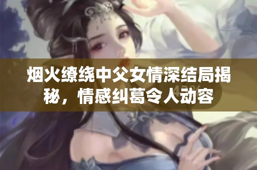 煙火繚繞中父女情深結(jié)局揭秘，情感糾葛令人動容