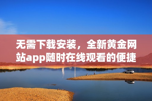 無需下載安裝，全新黃金網(wǎng)站app隨時在線觀看的便捷體驗
