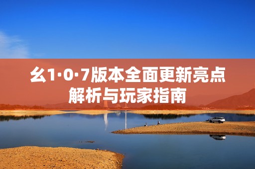 幺1·0·7版本全面更新亮點解析與玩家指南