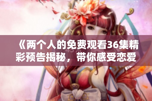 《兩個人的免費觀看36集精彩預(yù)告揭秘，帶你感受戀愛真諦》