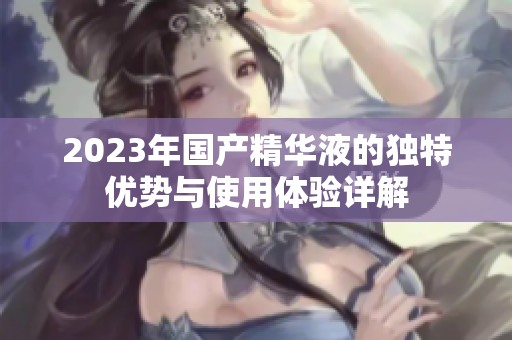 2023年國(guó)產(chǎn)精華液的獨(dú)特優(yōu)勢(shì)與使用體驗(yàn)詳解