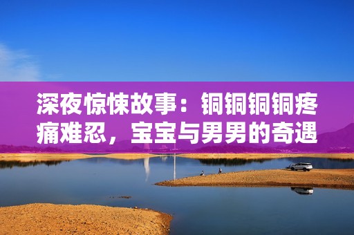 深夜驚悚故事：銅銅銅銅疼痛難忍，寶寶與男男的奇遇