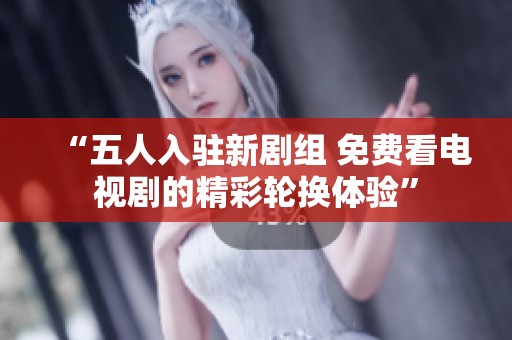 “五人入駐新劇組 免費(fèi)看電視劇的精彩輪換體驗(yàn)”