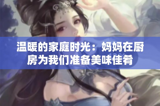 溫暖的家庭時光：媽媽在廚房為我們準備美味佳肴