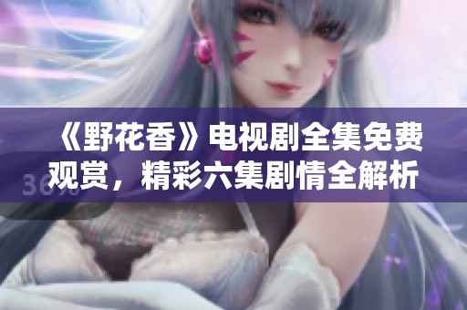 《野花香》電視劇全集免費觀賞，精彩六集劇情全解析解析