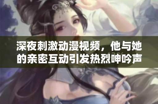 深夜刺激動(dòng)漫視頻，他與她的親密互動(dòng)引發(fā)熱烈呻吟聲