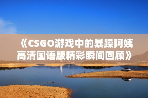 《CSGO游戲中的暴躁阿姨高清國語版精彩瞬間回顧》