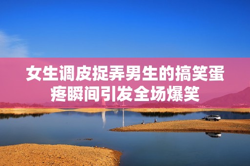 女生調(diào)皮捉弄男生的搞笑蛋疼瞬間引發(fā)全場爆笑