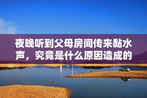 夜晚聽(tīng)到父母房間傳來(lái)黏水聲，究竟是什么原因造成的<div   id=