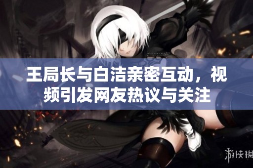 王局長與白潔親密互動，視頻引發(fā)網(wǎng)友熱議與關(guān)注