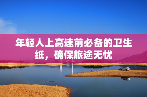 年輕人上高速前必備的衛(wèi)生紙，確保旅途無(wú)憂