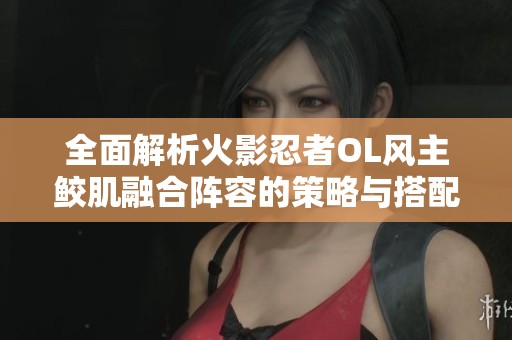 全面解析火影忍者OL風(fēng)主鮫肌融合陣容的策略與搭配技巧