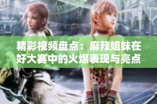 精彩視頻盤點：麻辣姐妹在好大賽中的火爆表現與亮點解析