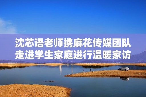 沈芯語老師攜麻花傳媒團隊走進學(xué)生家庭進行溫暖家訪活動
